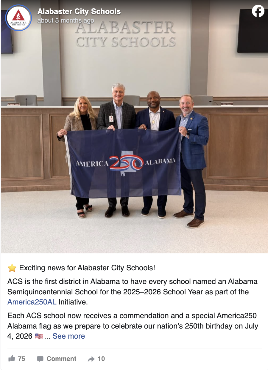Alabaster City Schools September 26, 2025 · ⭐️ Exciting news for Alabaster City Schools! ACS is the first district in Alabama to have every school named an Alabama Semiquincentennial School for the 2025–2026 School Year as part of the America250AL Initiative. Each ACS school now receives a commendation and a special America250 Alabama flag as we prepare to celebrate our nation’s 250th birthday on July 4, 2026 🇺🇸 Superintendent Dr. Wayne Vickers helped lead this effort for ACS - and just today, met with members of the Shelby County Legislative Delegation (Kenneth Paschal State Representative District 73, Representative Russell Bedsole, Senator April Weaver) and was presented with an official Semiquincentennial flag. America250AL's goal is to have all Alabama schools earn this recognition by the end of fall! Learn more about how schools can participate: https://america250al.org/become-a-semiquincentennial.../k