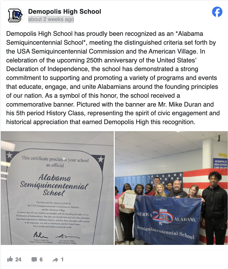 Demopolis High School January 28 at 2:57 PM · Demopolis High School has proudly been recognized as an *Alabama Semiquincentennial School*, meeting the distinguished criteria set forth by the USA Semiquincentennial Commission and the American Village. In celebration of the upcoming 250th anniversary of the United States’ Declaration of Independence, the school has demonstrated a strong commitment to supporting and promoting a variety of programs and events that educate, engage, and unite Alabamians around the founding principles of our nation. As a symbol of this honor, the school received a commemorative banner. Pictured with the banner are Mr. Mike Duran and his 5th period History Class, representing the spirit of civic engagement and historical appreciation that earned Demopolis High this recognition.